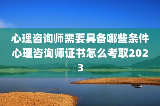 心理咨询师需要具备哪些条件心理咨询师证书怎么考取2023
