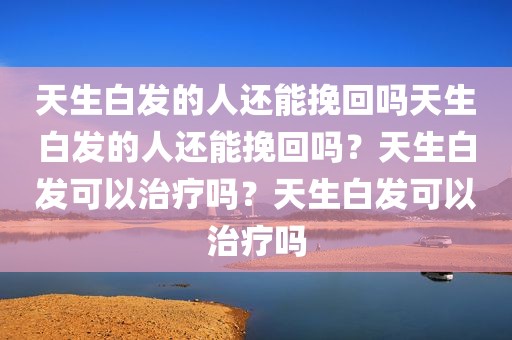 天生白发的人还能挽回吗天生白发的人还能挽回吗？天生白发可以治疗吗？天生白发可以治疗吗