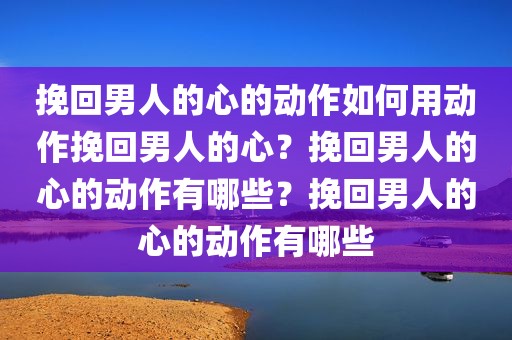 挽回男人的心的动作如何用动作挽回男人的心？挽回男人的心的动作有哪些？挽回男人的心的动作有哪些