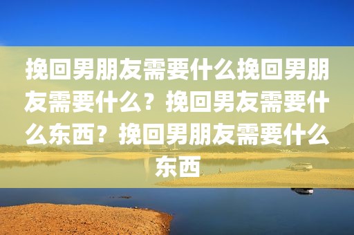 挽回男朋友需要什么挽回男朋友需要什么？挽回男友需要什么东西？挽回男朋友需要什么东西