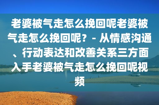 老婆被气走怎么挽回呢老婆被气走怎么挽回呢？- 从情感沟通、行动表达和改善关系三方面入手老婆被气走怎么挽回呢视频