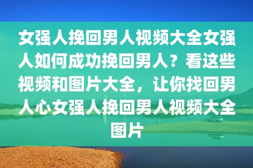 女强人挽回男人视频大全女强人如何成功挽回男人？看这些视频和图片大全，让你找回男人心女强人挽回男人视频大全图片