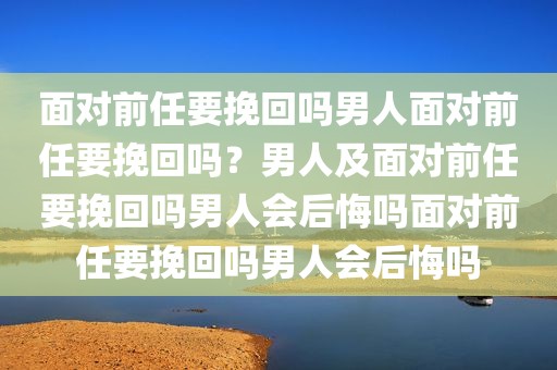 面对前任要挽回吗男人面对前任要挽回吗？男人及面对前任要挽回吗男人会后悔吗面对前任要挽回吗男人会后悔吗