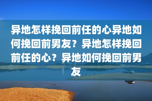 异地怎样挽回前任的心异地如何挽回前男友？异地怎样挽回前任的心？异地如何挽回前男友