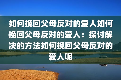 如何挽回父母反对的爱人如何挽回父母反对的爱人：探讨解决的方法如何挽回父母反对的爱人呢