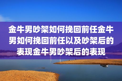 金牛男吵架如何挽回前任金牛男如何挽回前任以及吵架后的表现金牛男吵架后的表现