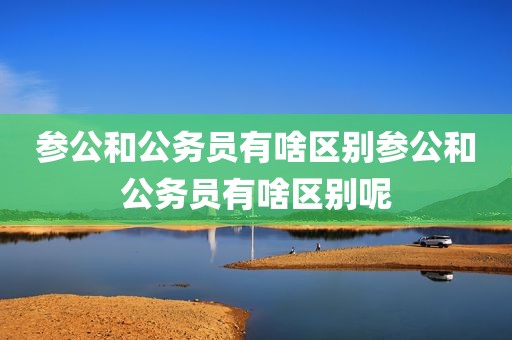 参公和公务员有啥区别参公和公务员有啥区别呢