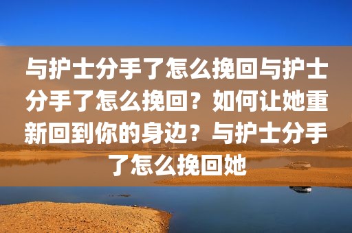 与护士分手了怎么挽回与护士分手了怎么挽回？如何让她重新回到你的身边？与护士分手了怎么挽回她