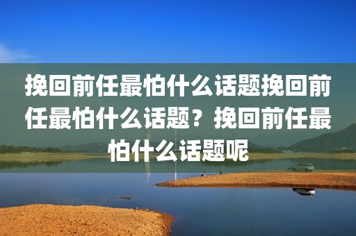 挽回前任最怕什么话题挽回前任最怕什么话题？挽回前任最怕什么话题呢