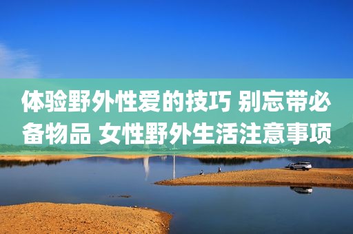 体验野外性爱的技巧 别忘带必备物品 女性野外生活注意事项