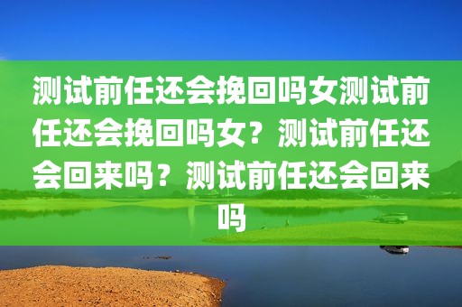 测试前任还会挽回吗女测试前任还会挽回吗女？测试前任还会回来吗？测试前任还会回来吗
