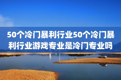 50个冷门暴利行业50个冷门暴利行业游戏专业是冷门专业吗