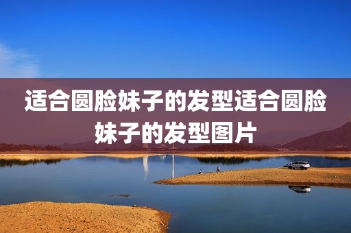 适合圆脸妹子的发型适合圆脸妹子的发型图片