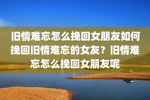 旧情难忘怎么挽回女朋友如何挽回旧情难忘的女友？旧情难忘怎么挽回女朋友呢