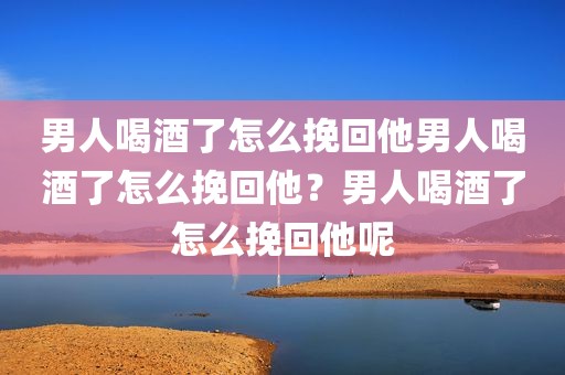 男人喝酒了怎么挽回他男人喝酒了怎么挽回他？男人喝酒了怎么挽回他呢