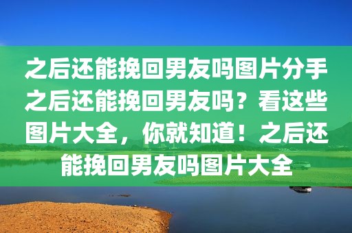 之后还能挽回男友吗图片分手之后还能挽回男友吗？看这些图片大全，你就知道！之后还能挽回男友吗图片大全