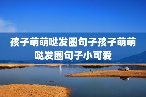 孩子萌萌哒发圈句子孩子萌萌哒发圈句子小可爱
