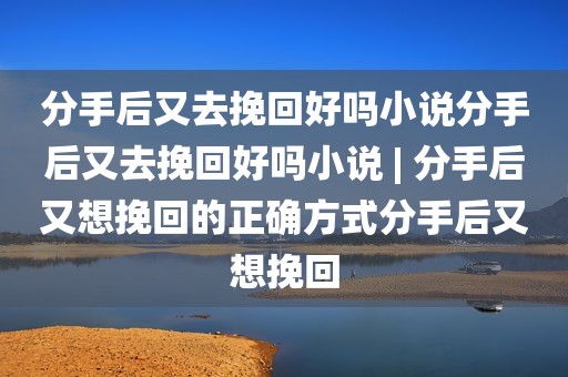 分手后又去挽回好吗小说分手后又去挽回好吗小说 | 分手后又想挽回的正确方式分手后又想挽回