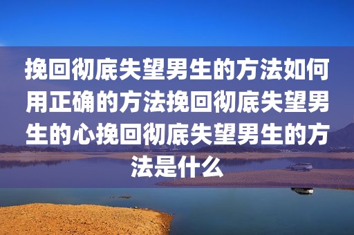 挽回彻底失望男生的方法如何用正确的方法挽回彻底失望男生的心挽回彻底失望男生的方法是什么