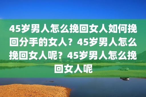 45岁男人怎么挽回女人如何挽回分手的女人？45岁男人怎么挽回女人呢？45岁男人怎么挽回女人呢