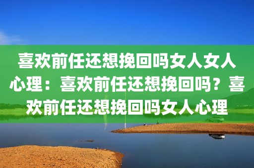 喜欢前任还想挽回吗女人女人心理：喜欢前任还想挽回吗？喜欢前任还想挽回吗女人心理