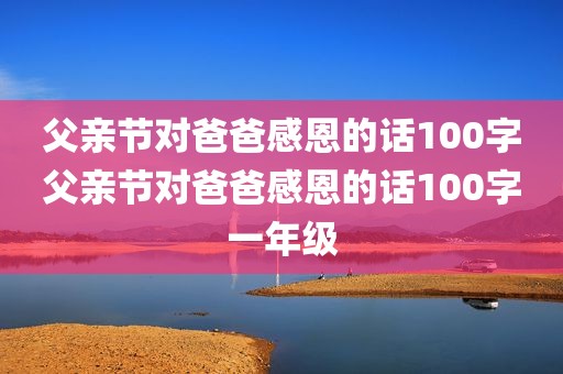 父亲节对爸爸感恩的话100字父亲节对爸爸感恩的话100字一年级