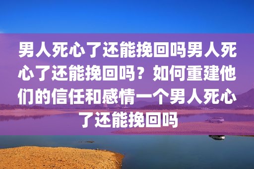 男人死心了还能挽回吗男人死心了还能挽回吗？如何重建他们的信任和感情一个男人死心了还能挽回吗