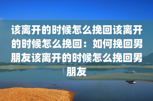 该离开的时候怎么挽回该离开的时候怎么挽回：如何挽回男朋友该离开的时候怎么挽回男朋友