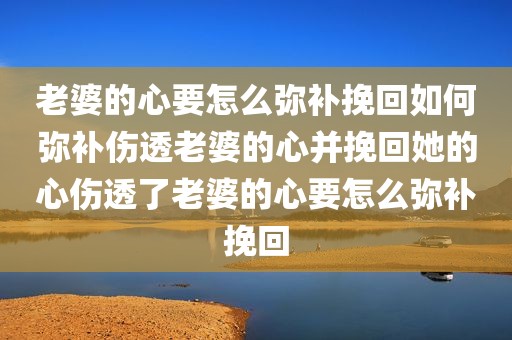 老婆的心要怎么弥补挽回如何弥补伤透老婆的心并挽回她的心伤透了老婆的心要怎么弥补挽回