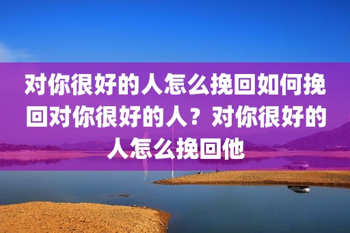 对你很好的人怎么挽回如何挽回对你很好的人？对你很好的人怎么挽回他