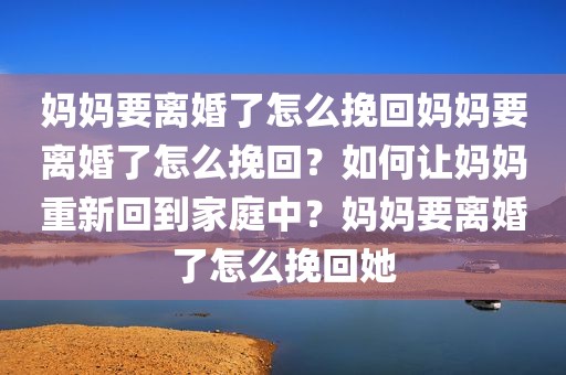 妈妈要离婚了怎么挽回妈妈要离婚了怎么挽回？如何让妈妈重新回到家庭中？妈妈要离婚了怎么挽回她