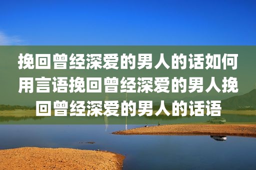 挽回曾经深爱的男人的话如何用言语挽回曾经深爱的男人挽回曾经深爱的男人的话语