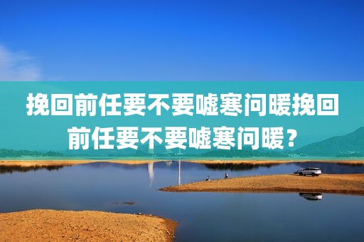 挽回前任要不要嘘寒问暖挽回前任要不要嘘寒问暖？