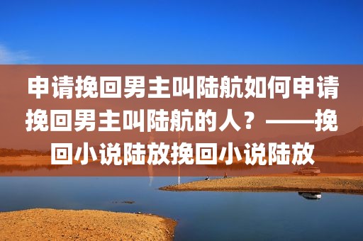 申请挽回男主叫陆航如何申请挽回男主叫陆航的人？——挽回小说陆放挽回小说陆放