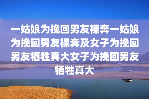 一姑娘为挽回男友裸奔一姑娘为挽回男友裸奔及女子为挽回男友牺牲真大女子为挽回男友牺牲真大