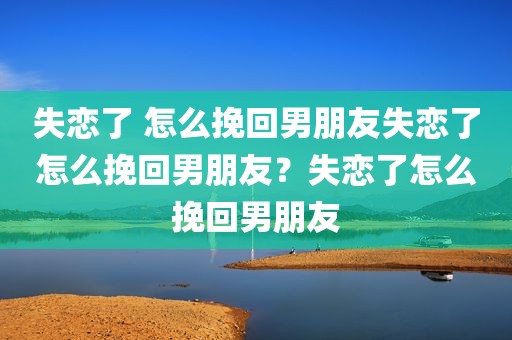 失恋了 怎么挽回男朋友失恋了怎么挽回男朋友？失恋了怎么挽回男朋友