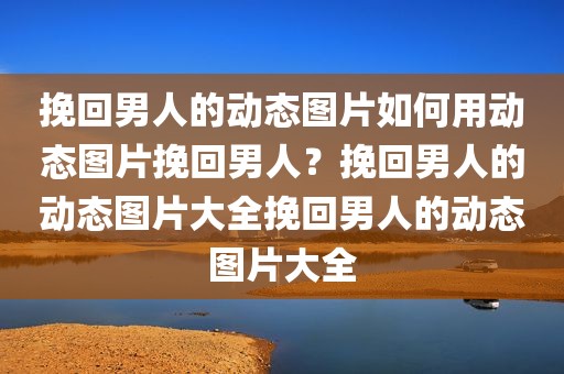 挽回男人的动态图片如何用动态图片挽回男人？挽回男人的动态图片大全挽回男人的动态图片大全