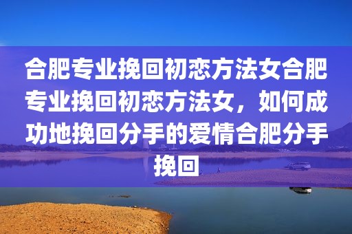 合肥专业挽回初恋方法女合肥专业挽回初恋方法女，如何成功地挽回分手的爱情合肥分手挽回