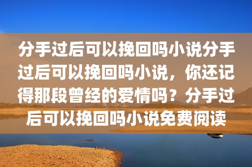 分手过后可以挽回吗小说分手过后可以挽回吗小说，你还记得那段曾经的爱情吗？分手过后可以挽回吗小说免费阅读