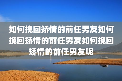如何挽回矫情的前任男友如何挽回矫情的前任男友如何挽回矫情的前任男友呢