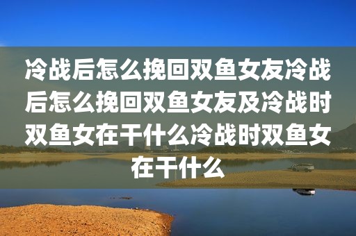 冷战后怎么挽回双鱼女友冷战后怎么挽回双鱼女友及冷战时双鱼女在干什么冷战时双鱼女在干什么
