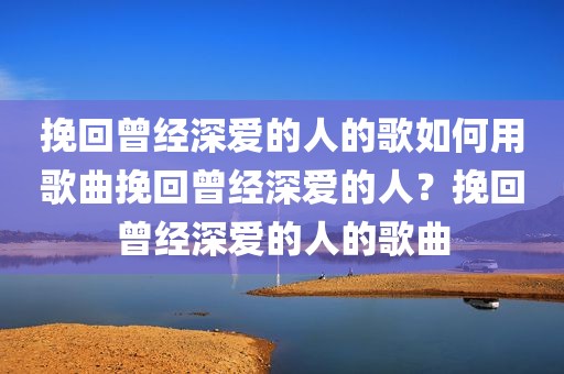挽回曾经深爱的人的歌如何用歌曲挽回曾经深爱的人？挽回曾经深爱的人的歌曲
