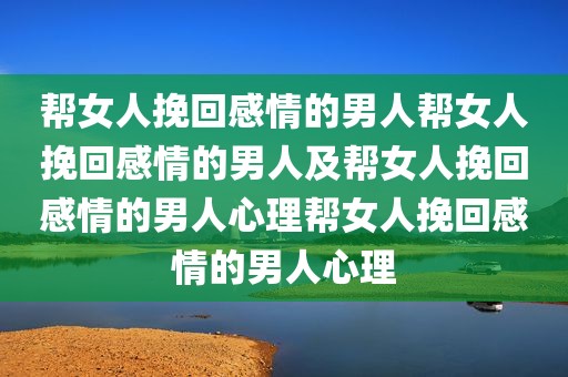 帮女人挽回感情的男人帮女人挽回感情的男人及帮女人挽回感情的男人心理帮女人挽回感情的男人心理