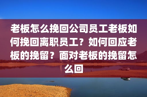 老板怎么挽回公司员工老板如何挽回离职员工？如何回应老板的挽留？面对老板的挽留怎么回
