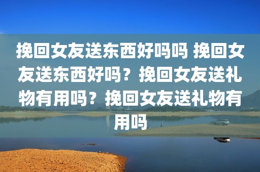 挽回女友送东西好吗吗 挽回女友送东西好吗？挽回女友送礼物有用吗？挽回女友送礼物有用吗