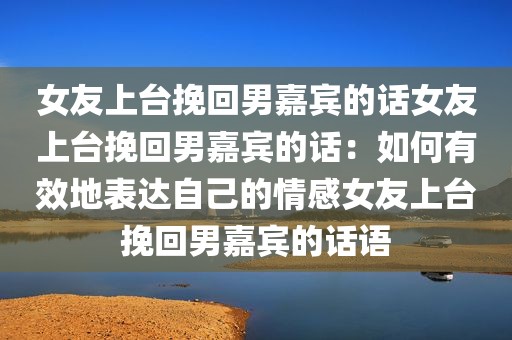 女友上台挽回男嘉宾的话女友上台挽回男嘉宾的话：如何有效地表达自己的情感女友上台挽回男嘉宾的话语