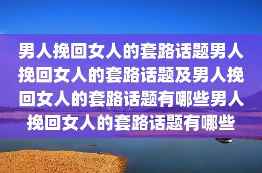男人挽回女人的套路话题男人挽回女人的套路话题及男人挽回女人的套路话题有哪些男人挽回女人的套路话题有哪些
