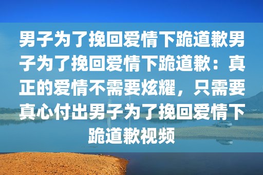 男子为了挽回爱情下跪道歉男子为了挽回爱情下跪道歉：真正的爱情不需要炫耀，只需要真心付出男子为了挽回爱情下跪道歉视频