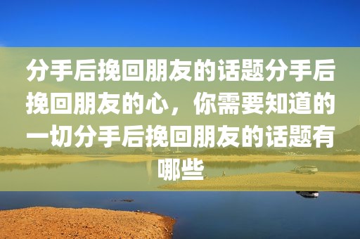 分手后挽回朋友的话题分手后挽回朋友的心，你需要知道的一切分手后挽回朋友的话题有哪些