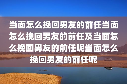 当面怎么挽回男友的前任当面怎么挽回男友的前任及当面怎么挽回男友的前任呢当面怎么挽回男友的前任呢